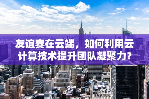 友谊赛在云端，如何利用云计算技术提升团队凝聚力？