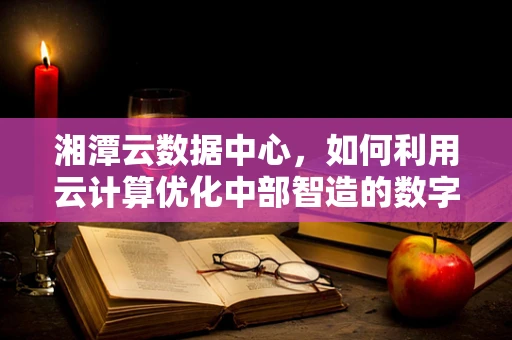 湘潭云数据中心，如何利用云计算优化中部智造的数字基础设施？