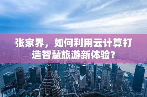 张家界，如何利用云计算打造智慧旅游新体验？