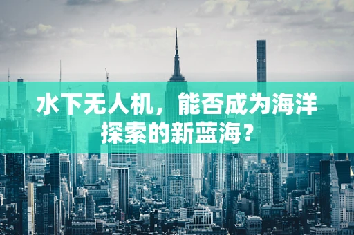 水下无人机，能否成为海洋探索的新蓝海？