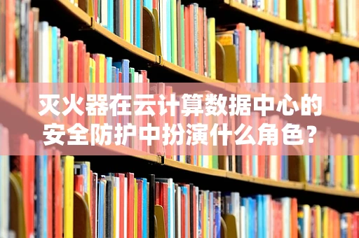 灭火器在云计算数据中心的安全防护中扮演什么角色？