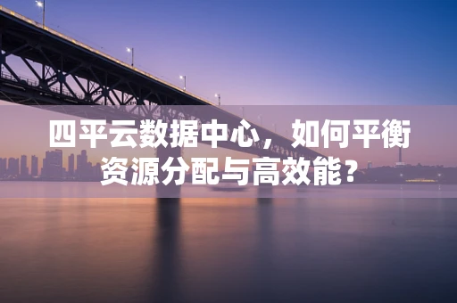 四平云数据中心，如何平衡资源分配与高效能？