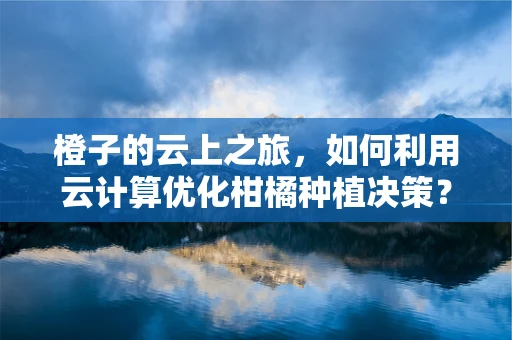 橙子的云上之旅，如何利用云计算优化柑橘种植决策？