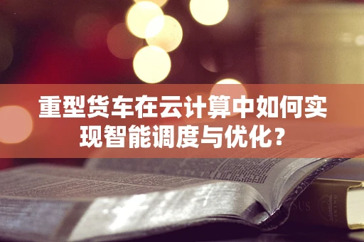 重型货车在云计算中如何实现智能调度与优化？