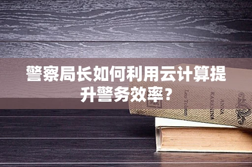 警察局长如何利用云计算提升警务效率？