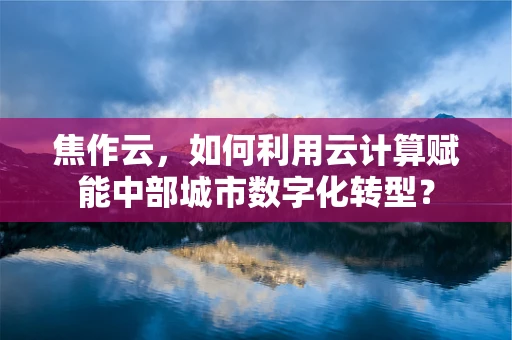 焦作云，如何利用云计算赋能中部城市数字化转型？