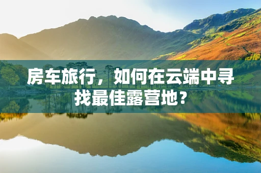 房车旅行，如何在云端中寻找最佳露营地？