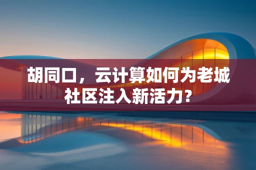 胡同口，云计算如何为老城社区注入新活力？