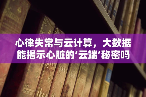 心律失常与云计算，大数据能揭示心脏的‘云端’秘密吗？