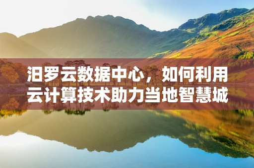 汨罗云数据中心，如何利用云计算技术助力当地智慧城市发展？