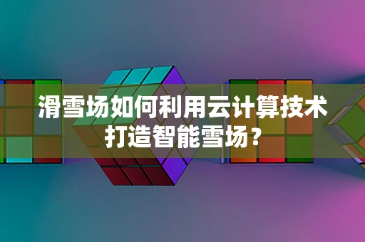 滑雪场如何利用云计算技术打造智能雪场？