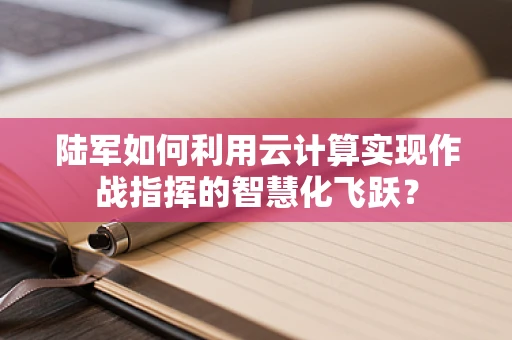 陆军如何利用云计算实现作战指挥的智慧化飞跃？