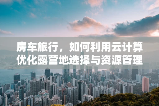 房车旅行，如何利用云计算优化露营地选择与资源管理？