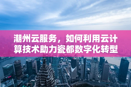 潮州云服务，如何利用云计算技术助力瓷都数字化转型？