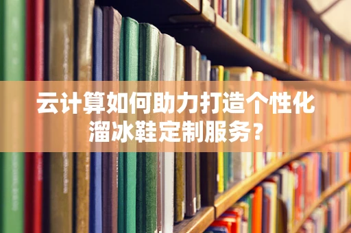 云计算如何助力打造个性化溜冰鞋定制服务？