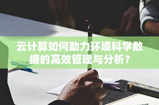 云计算如何助力环境科学数据的高效管理与分析？