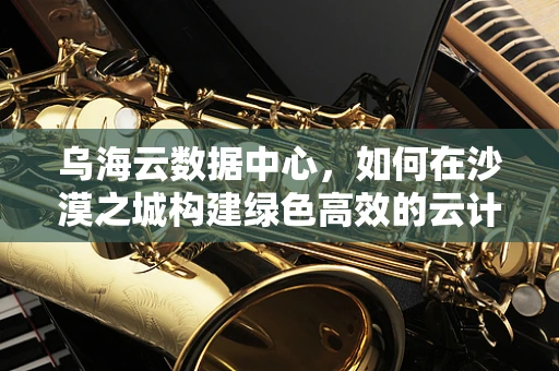 乌海云数据中心，如何在沙漠之城构建绿色高效的云计算基础设施？