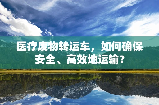 医疗废物转运车，如何确保安全、高效地运输？