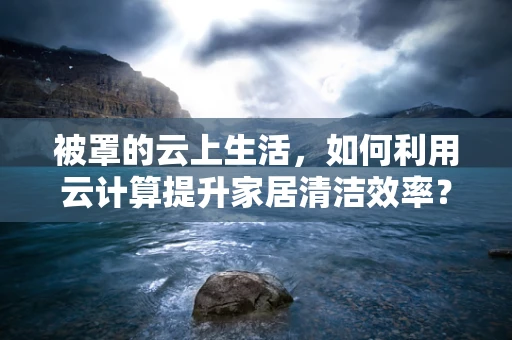 被罩的云上生活，如何利用云计算提升家居清洁效率？