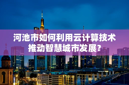 河池市如何利用云计算技术推动智慧城市发展？