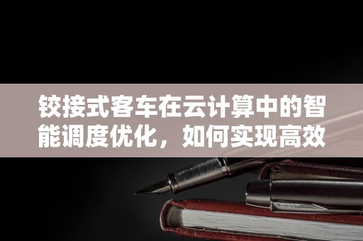 铰接式客车在云计算中的智能调度优化，如何实现高效、灵活的运输管理？