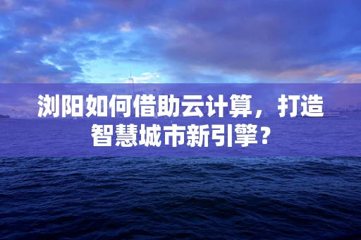 浏阳如何借助云计算，打造智慧城市新引擎？