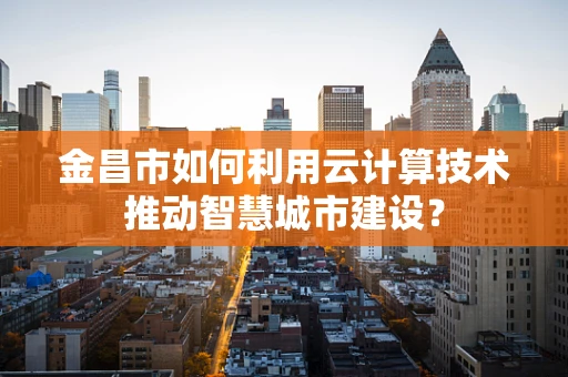 金昌市如何利用云计算技术推动智慧城市建设？