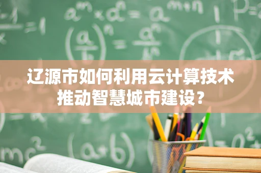 辽源市如何利用云计算技术推动智慧城市建设？