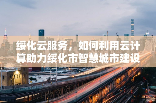 绥化云服务，如何利用云计算助力绥化市智慧城市建设？