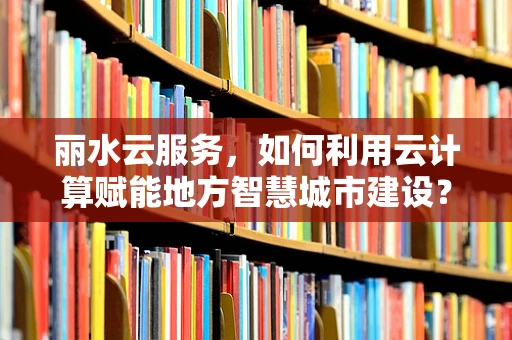 丽水云服务，如何利用云计算赋能地方智慧城市建设？