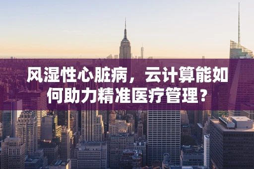 风湿性心脏病，云计算能如何助力精准医疗管理？