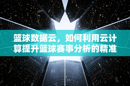 篮球数据云，如何利用云计算提升篮球赛事分析的精准度？