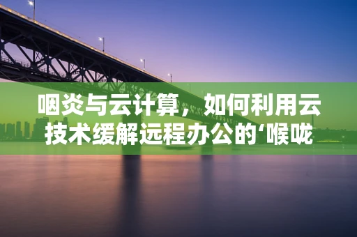 咽炎与云计算，如何利用云技术缓解远程办公的‘喉咙痛’？