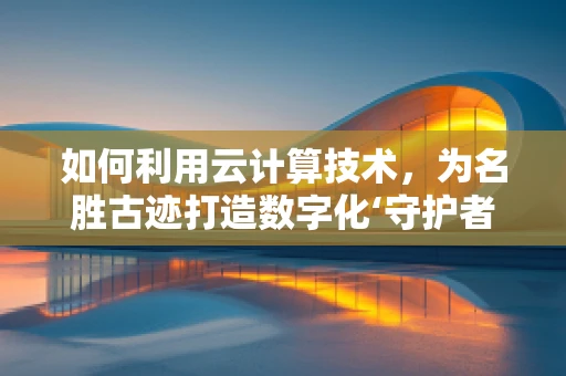 如何利用云计算技术，为名胜古迹打造数字化‘守护者’？