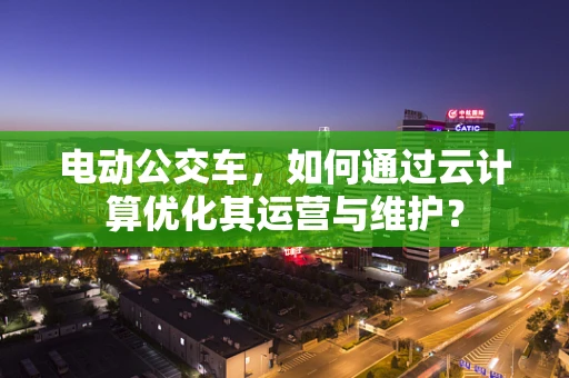 电动公交车，如何通过云计算优化其运营与维护？