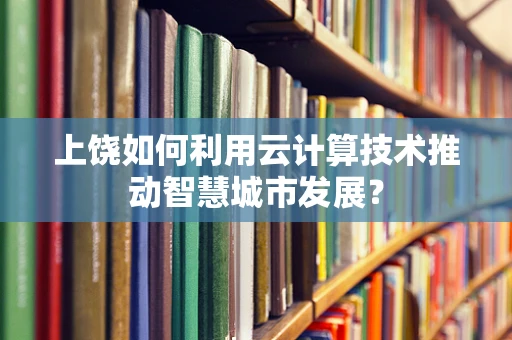 上饶如何利用云计算技术推动智慧城市发展？