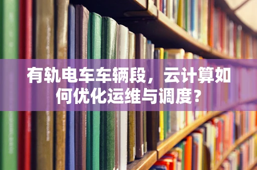 有轨电车车辆段，云计算如何优化运维与调度？