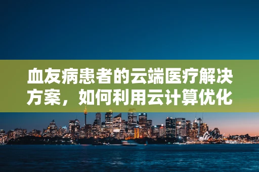 血友病患者的云端医疗解决方案，如何利用云计算优化治疗管理？