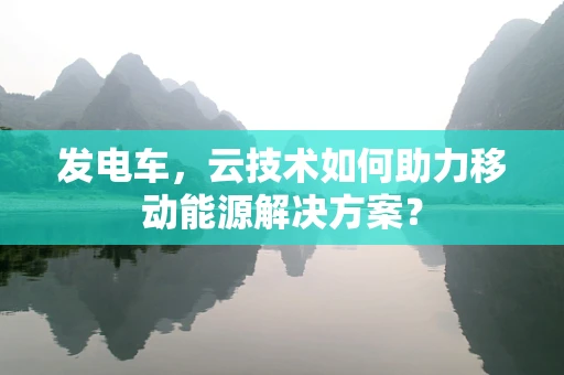 发电车，云技术如何助力移动能源解决方案？