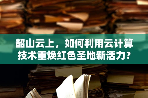 韶山云上，如何利用云计算技术重焕红色圣地新活力？