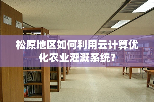 松原地区如何利用云计算优化农业灌溉系统？