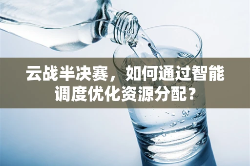 云战半决赛，如何通过智能调度优化资源分配？