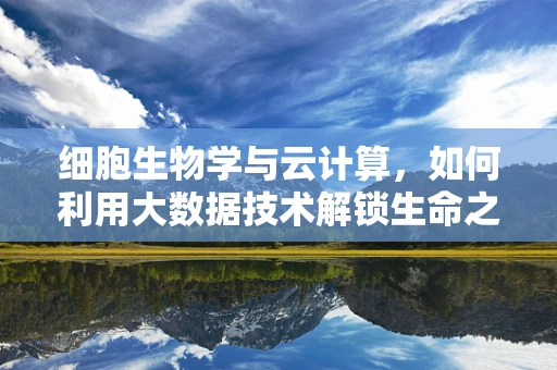 细胞生物学与云计算，如何利用大数据技术解锁生命之谜？